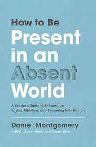 How To Be Present In An Absent World: A Leader's Guide To Showing Up, Paying Attention, And Becoming Fully Human