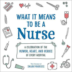 What It Means to Be a Nurse: A Celebration of the Humor, Heart, and Heroes of Every Hospital