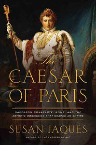 The Caesar of Paris: Napoleon Bonaparte, Rome, and the Artistic Obsession that Shaped an Empire